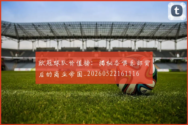 欧冠球队价值榜：揭秘各俱乐部背后的商业帝国_20260522161116