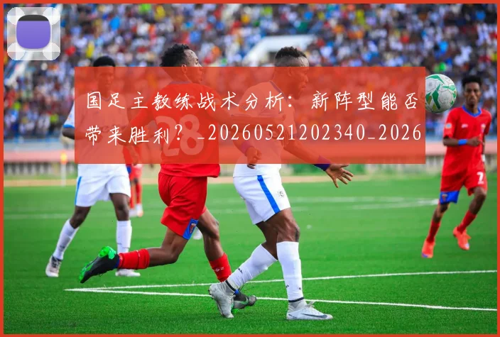 国足主教练战术分析：新阵型能否带来胜利？_20260521202340_20260608142833