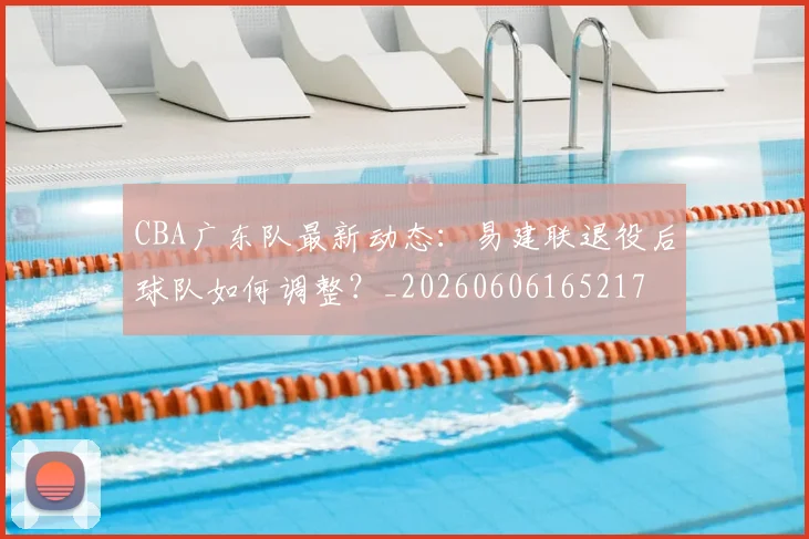 CBA广东队最新动态：易建联退役后球队如何调整？_20260606165217