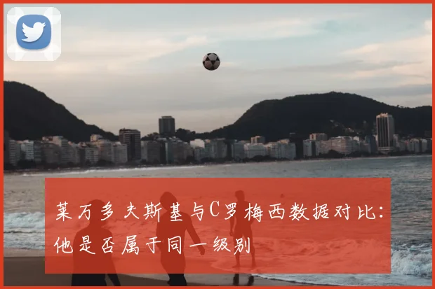 莱万多夫斯基与C罗梅西数据对比:他是否属于同一级别