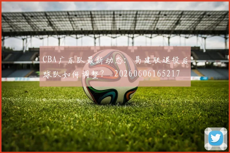 CBA广东队最新动态：易建联退役后球队如何调整？_20260606165217