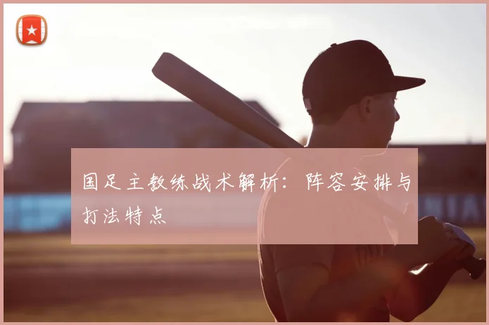 国足主教练战术解析：阵容安排与打法特点