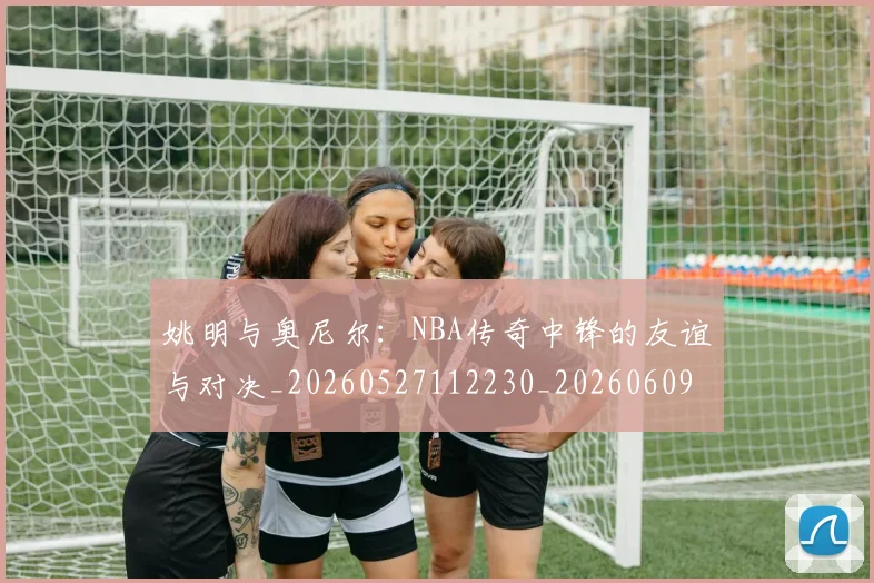 姚明与奥尼尔：NBA传奇中锋的友谊与对决_20260527112230_20260609132916