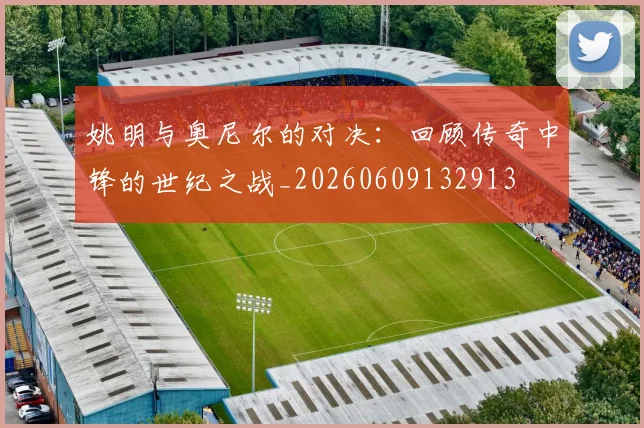 姚明与奥尼尔的对决：回顾传奇中锋的世纪之战_20260609132913