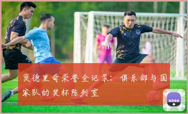 莫德里奇荣誉全记录：俱乐部与国家队的奖杯陈列室
