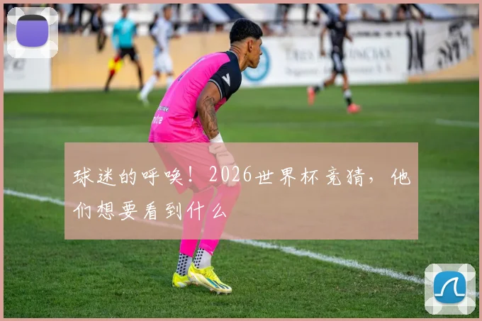 球迷的呼唤！2026世界杯竞猜，他们想要看到什么