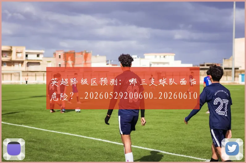 英超降级区预测：哪三支球队面临危险？_20260529200600_20260610170114